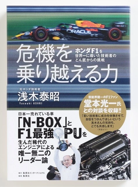 『危機を乗り越える力　ホンダF1を世界一に導いた技術者のどん底からの挑戦』（浅木泰昭・著　集英社インターナショナル／1760円）。9年連続販売トップの軽自動車N-BOXと、ホンダに30年ぶりのF1タイトルをもたらしたPUの生みの親が、技術者人生で直面した危機を振り返りプロジェクト成功の舞台裏を明かす。堂本光一氏との対談も収録