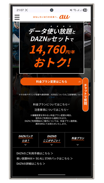 KDDI au　使い放題MAX＋5G／4G　DAZNパック 月額1万758円　最大割引適用時8228円　ギガ無制限プランにDAZNをバンドル。auにはDAZNのほかNetflix、YouTube Premium、ピッコマなどがバンドルされた「使い放題MAX＋ 5G ALL STARパック」（月額1万1836円。最大割引適用時9306円）もあり、こちらのほうが高コスパ！