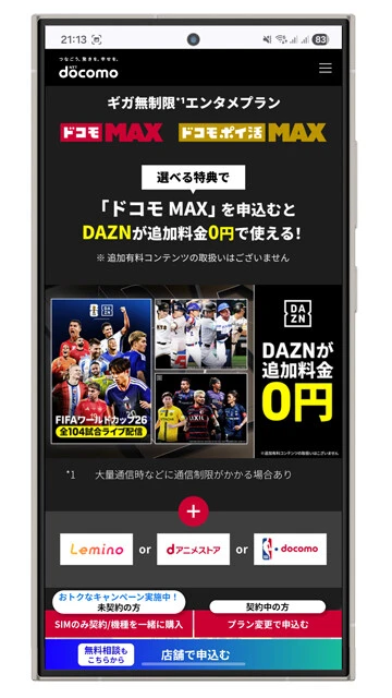 NTTドコモ ドコモMAX　月額8448円　最大割引適用時5148円　ギガ無制限のプランにサブスクをバンドルした料金プラン。「DAZN」「dアニメストア」「Lemino」「NBA docomo」の4つのサブスクから、毎月ふたつ選んで利用することが可能。W杯を全試合視聴するなら今からDAZNを指定しましょう！
